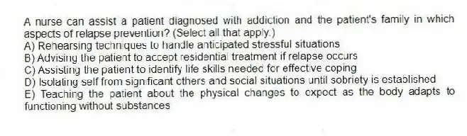 A nurse can assist a patient diagnosed with addiction and the patient's family in which aspects of relapse prevention? (Select all that apply.)
A) Rehearsing techniques to handle anticipated stressful situations
B) Advising the patient to accept residential treatment if relapse occurs
C) Assisting the patient to identify life skills needed for effective coping
D) Isolating self from significant others and social situations until sobriety is established
E) Teaching the patient about the physical changes to expect as the body adapts to functioning without substances