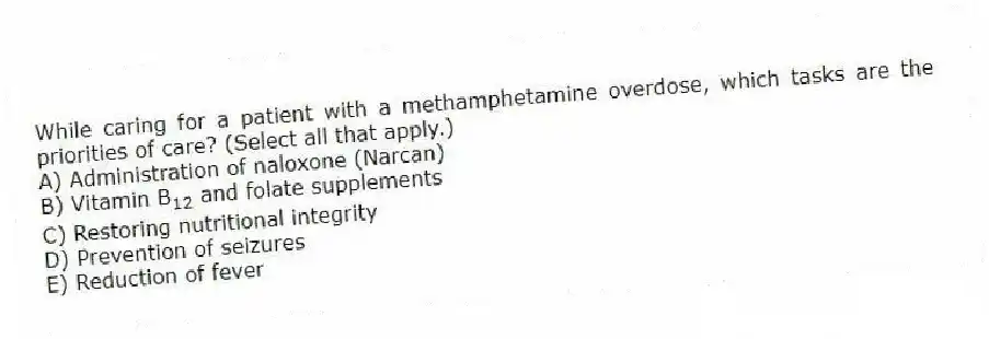 While caring for a patient with a methamphetamine overdose, which tasks are the priorities of care? (Select all that apply.)
A) Administration of naloxone (Narcan)
B) Vitamin B 12 and folate supplements
C) Restoring nutritional integrity
D) Prevention of seizures
E) Reduction of fever