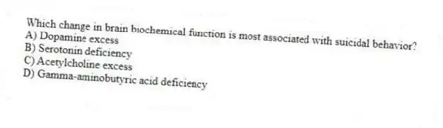 Which change in brain biochemical function is most associated with suicidal behavior?
A) Dopamine excess
B) Serotonin deficiency
C) Acetylcholine excess
D) Gamma-aminobutyric acid deficiency