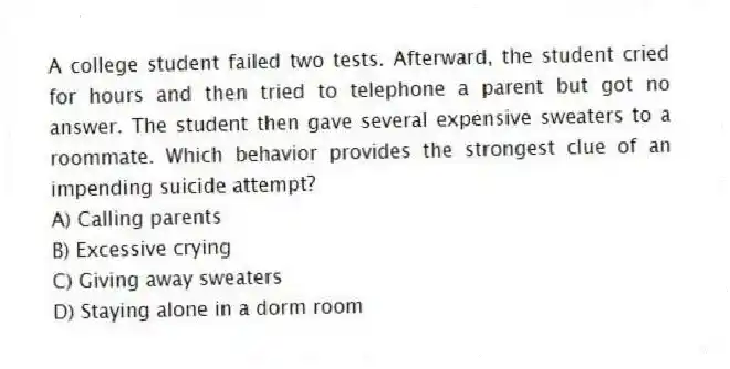A college student failed two tests. Afterward, the student cried for hours and then tried to telephone a parent but got no answer. The student then gave several expensive sweaters to a roommate. Which behavior provides the strongest clue of an impending suicide attempt?
A) Calling parents
B) Excessive crying
C) Giving away sweaters
D) Staying alone in a dorm room