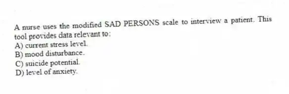 A nurse uses the modified SAD PERSONS scale to interview a patient. This tool provides data relevant to:
A) current stress level.
B) mood disturbance.
C) suicide potential.
D) level of anxiety.