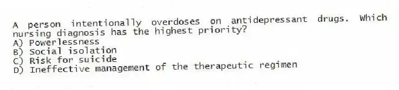 A person intentionally overdoses on antidepressant drugs. Which nursing diagnosis has the highest priority?
A) Powerlessness
B) Social isolation
C) Risk for suicide
D) Ineffective management of the therapeutic regimen