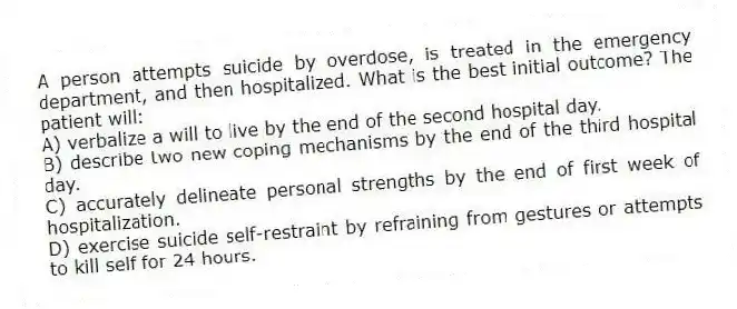 A person attempts suicide by overdose, is treated in the emergency department, and then hospitalized. What is the best initial outcome? The patient will:
A) verbalize a will to live by the end of the second hospital day.
B) describe two new coping mechanisms by the end of the third hospital day.
C) accurately delineate personal strengths by the end of first week of hospitalization.
D) exercise suicide self-restraint by refraining from gestures or attempts to kill self for 24 hours.