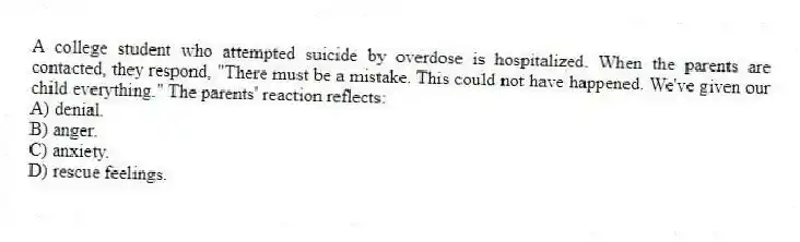A college student who attempted suicide by overdose is hospitalized. When the parents are contacted, they respond, "There must be a mistake. This could not have happened. We've given our child everything." The parents' reaction reflects:
A) denial.
B) anger.
C) anxiety.
D) rescue feelings.