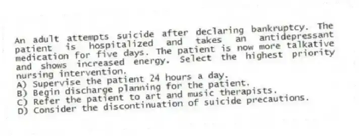 An adult attempts suicide after declaring bankruptcy. The patient is hospitalized and takes an antidepressant medication for five days. The patient is now more talkative and shows increased energy. Select the highest priority nursing intervention.
A) Supervise the patient 24 hours a day.
B) Begin discharge planning for the patient.
C) Refer the patient to art and music therapists.
D) Consider the discontinuation of suicide precautions.