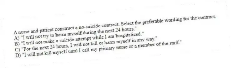 A nurse and patient construct a no-suicide contract. Select the preferable wording for the contract.
A) "I will not try to harm myself during the next 24 hours."
B) "I will not make a suicide attempt while I am hospitalized."
C) "For the next 24 hours, I will not kill or harm myself in any way."
D) "I will not kill myself until I call my primary nurse or a member of the staff."