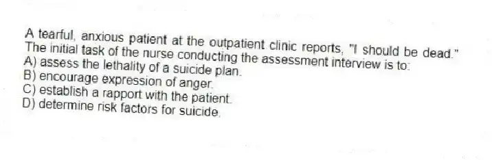 A tearful, anxious patient at the outpatient clinic reports, "I should be dead." The initial task of the nurse conducting the assessment interview is to:
A) assess the lethality of a suicide plan.
B) encourage expression of anger.
C) establish a rapport with the patient.
D) determine risk factors for suicide.