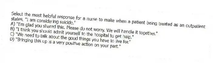 Select the most helpful response for a nurse to make when a patient being treated as an outpatient states, "I am considering suicide."
A) "I'm glad you shared this. Please do not worry. We will handle it together."
B) "I think you should admit yourself to the hospital to get help."
C) "We need to talk about the good things you have to live for."
D) "Bringing this up is a very positive action on your part."