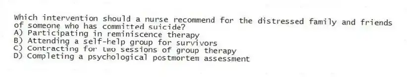 Which intervention should a nurse recommend for the distressed family and friends of someone who has committed suicide?
A) Participating in reminiscence therapy
B) Attending a self-help group for survivors
C) Contracting for two sessions of group therapy
D) Completing a psychological postmortem assessment