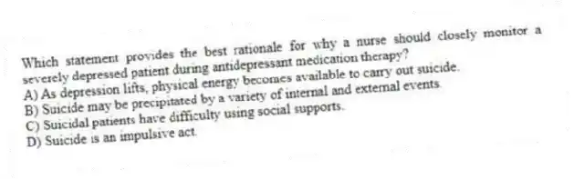 Which statement provides the best rationale for why a nurse should closely monitor a severely depressed patient during antidepressant medication therapy?
A) As depression lifts, physical energy becomes available to carry out suicide.
B) Suicide may be precipitated by a variety of internal and external events.
C) Suicidal patients have difficulty using social supports.
D) Suicide is an impulsive act.
