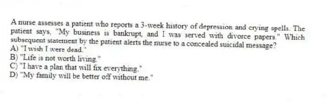 A nurse assesses a patient who reports a 3-week history of depression and crying spells. The patient says, "My business is bankrupt, and I was served with divorce papers." Which subsequent statement by the patient alerts the nurse to a concealed suicidal message?
A) "I wish I were dead."
B) "Life is not worth living."
C) "I have a plan that will fix everything."
D) "My family will be better off without me."