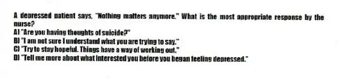 A depressed patient says, "Nothing matters anymore." What is the most appropriate response by the nurse?
A) "Are you having thoughts of suicide?"
B) "I am not sure I understand what you are trying to say."
C) "Try to stay hopeful. Things have a way of working out."
D) "Tell me more about what interested you before you began feeling depressed."