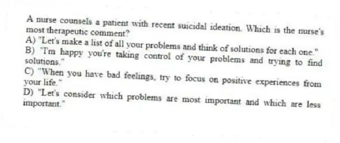 A nurse counsels a patient with recent suicidal ideation. Which is the nurse's most therapeutic comment?
A) "Let's make a list of all your problems and think of solutions for each one."
B) "I'm happy you're taking control of your problems and trying to find solutions."
C) "When you have bad feelings, try to focus on positive experiences from your life."
D) "Let's consider which problems are most important and which are less important."