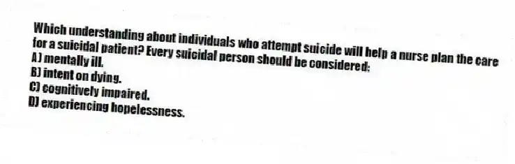 Which understanding about individuals who attempt suicide will help a nurse plan the care for a suicidal patient? Every suicidal person should be considered:
A) mentally ill.
B) intent on dying.
C) cognitively impaired.
D) experiencing hopelessness.