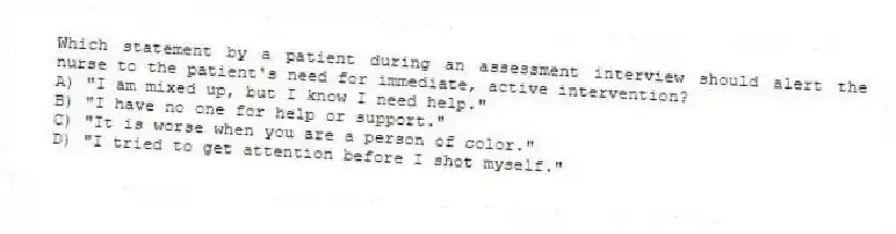 Which statement by a patient during an assessment interview should alert the nurse to the patient's need for immediate, active intervention?
A) "I am mixed up, but I know I need help."
B) "I have no one for help or support."
C) "It is worse when you are a person of color."
D) "I tried to get attention before I shot myself."