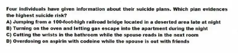 Four individuals have given information about their suicide plans. Which plan evidences the highest suicide risk?
A) Jumping from a 100-foot-high railroad bridge located in a deserted area late at night
B) Turning on the oven and letting gas escape into the apartment during the night
C) Cutting the wrists in the bathroom while the spouse reads in the next room
D) Overdosing on aspirin with codeine while the spouse is out with friends