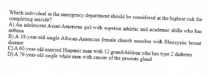 Which individual in the emergency department should be considered at the highest risk for completing suicide?
A) An adolescent Asian-American girl with superior athletic and academic skills who has asthma
B) A 38-year-old single African-American female church member with fibrocystic breast disease
C) A 60-year-old married Hispanic man with 12 grandchildren who has type 2 diabetes
D) A 79-year-old single white man with cancer of the prostate gland