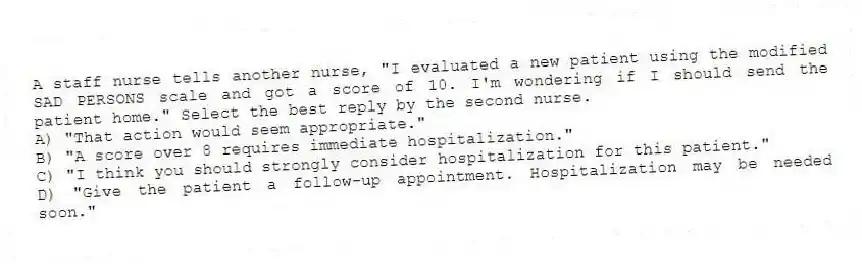 A staff nurse tells another nurse, "I evaluated a new patient using the modified SAD PERSONS scale and got a score of 10. I'm wondering if I should send the patient home." Select the best reply by the second nurse.
A) "That action would seem appropriate."
B) "A score over 8 requires immediate hospitalization."
C) "I think you should strongly consider hospitalization for this patient."
D) "Give the patient a follow-up appointment. Hospitalization may be needed soon."