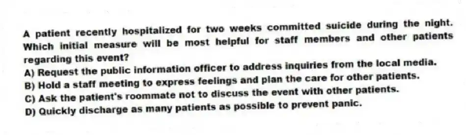 A patient recently hospitalized for two weeks committed suicide during the night. Which initial measure will be most helpful for staff members and other patients regarding this event?
A) Request the public information officer to address inquiries from the local media.
B) Hold a staff meeting to express feelings and plan the care for other patients.
C) Ask the patient's roommate not to discuss the event with other patients.
D) Quickly discharge as many patients as possible to prevent panic.