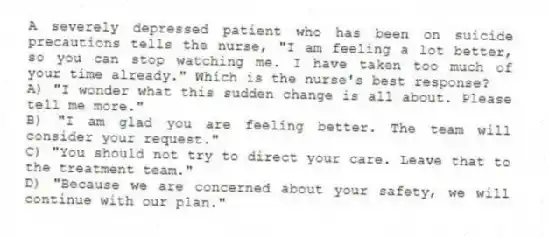 A severely depressed patient who has been on suicide precautions tells the nurse, "I am feeling a lot better, so you can stop watching me. I have taken too much of your time already." Which is the nurse's best response?
A) "I wonder what this sudden change is all about. Please tell me more."
B) "I am glad you are feeling better. The team will consider your request."
C) "You should not try to direct your care. Leave that to the treatment team."
D) "Because we are concerned about your safety, we will continue with our plan."