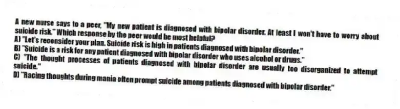 A new nurse says to a peer, "My new patient is diagnosed with bipolar disorder. At least I won't have to worry about suicide risk." Which response by the peer would be most helpful?
A) "Let's reconsider your plan. Suicide risk is high in patients diagnosed with bipolar disorder."
B) "Suicide is a risk for any patient diagnosed with bipolar disorder who uses alcohol or drugs."
C) "The thought processes of patients diagnosed with bipolar disorder are usually too disorganized to attempt suicide."
D) "Racing thoughts during mania often prompt suicide among patients diagnosed with bipolar disorder."