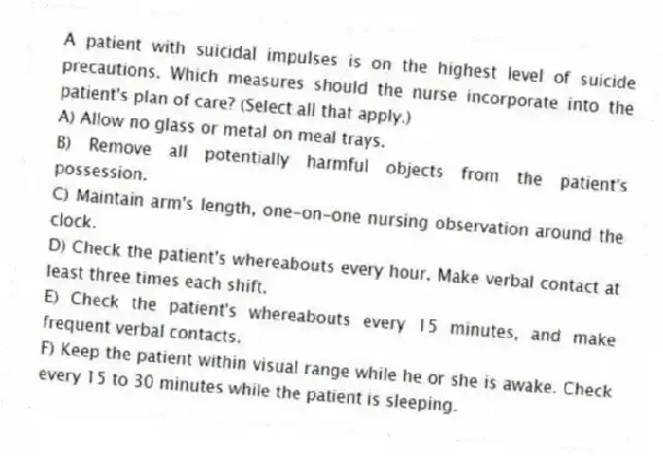 A patient with suicidal impulses is on the highest level of suicide precautions. Which measures should the nurse incorporate into the patient's plan of care? (Select all that apply.)
A) Allow no glass or metal on meal trays.
B) Remove all potentially harmful objects from the patient's possession.
C) Maintain arm's length, one-on-one nursing observation around the clock.
D) Check the patient's whereabouts every hour. Make verbal contact at least three times each shift.
E) Check the patient's whereabouts every 15 minutes, and make frequent verbal contacts.
F) Keep the patient within visual range while he or she is awake. Check every 15 to 30 minutes while the patient is sleeping.