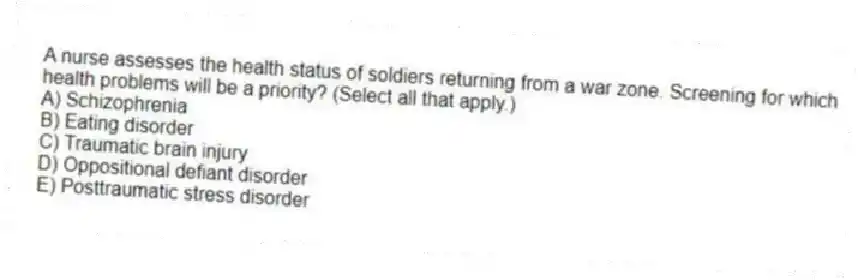 A nurse assesses the health status of soldiers returning from a war zone. Screening for which health problems will be a priority? (Select all that apply.)
A) Schizophrenia
B) Eating disorder
C) Traumatic brain injury
D) Oppositional defiant disorder
E) Posttraumatic stress disorder