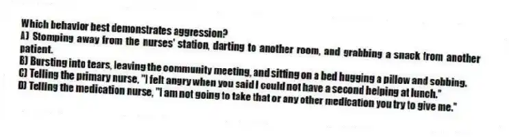 Which behavior best demonstrates aggression?
A) Stomping away from the nurses' station, darting to another room, and grabbing a snack from another patient.
B) Bursting into tears, leaving the community meeting, and sitting on a bed hugging a pillow and sobbing.
C) Telling the primary nurse, "I felt angry when you said I could not have a second helping at lunch."
D) Telling the medication nurse, "I am not going to take that or any other medication you try to give me."