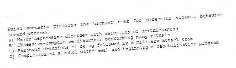 Which scenario predicts the highest risk for directing violent behavior toward others?
A) Major depressive disorder with delusions of worthlessness
B) Obsessive-compulsive disorder; performing many rituals
C) Paranoid delusions of being followed by a military attack team
D) Completion of alcohol withdrawal and beginning a rehabilitation program