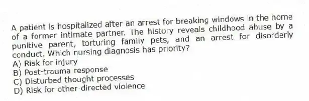 A patient is hospitalized after an arrest for breaking windows in the home of a former intimate partner. The history reveals childhood abuse by a punitive parent, torturing family pets, and an arrest for disorderly conduct. Which nursing diagnosis has priority?
A) Risk for injury
B) Post-trauma response
C) Disturbed thought processes
D) Risk for other-directed violence