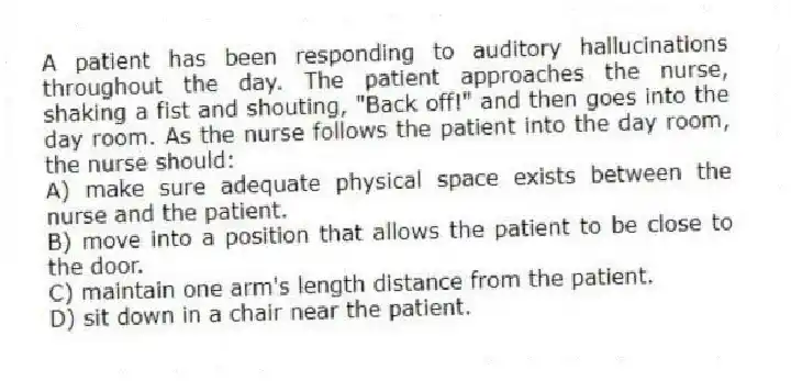 A patient has been responding to auditory hallucinations throughout the day. The patient approaches the nurse, shaking a fist and shouting, "Back off!" and then goes into the day room. As the nurse follows the patient into the day room, the nurse should:
A) make sure adequate physical space exists between the nurse and the patient.
B) move into a position that allows the patient to be close to the door.
C) maintain one arm's length distance from the patient.
D) sit down in a chair near the patient.