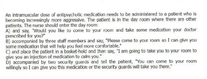An intramuscular dose of antipsychotic medication needs to be administered to a patient who is becoming increasingly more aggressive. The patient is in the day room where there are other patients. The nurse should enter the day room:
A) and say, "Would you like to come to your room and take some medication your doctor prescribed for you?"
B) accompanied by three staff members and say, "Please come to your room so I can give you some medication that will help you feel more comfortable."
C) and place the patient in a basket-hold and then say, "I am going to take you to your room to give you an injection of medication to calm you."
D) accompanied by two security guards and tell the patient, "You can come to your room willingly so I can give you this medication or the security guards will take you there."