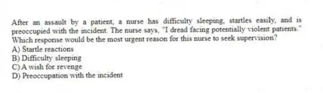 After an assault by a patient, a nurse has difficulty sleeping, startles easily, and is preoccupied with the incident. The nurse says, "I dread facing potentially violent patients." Which response would be the most urgent reason for this nurse to seek supervision?
A) Startle reactions
B) Difficulty sleeping
C) A wish for revenge
D) Preoccupation with the incident