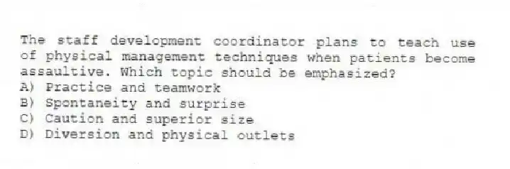 The staff development coordinator plans to teach use of physical management techniques when patients become assaultive. Which topic should be emphasized?
A) Practice and teamwork
B) Spontaneity and surprise
C) Caution and superior size
D) Diversion and physical outlets