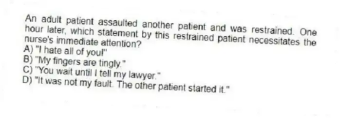 An adult patient assaulted another patient and was restrained. One hour later, which statement by this restrained patient necessitates the nurse's immediate attention?
A) "I hate all of you!"
B) "My fingers are tingly."
C) "You wait until I tell my lawyer."
D) "It was not my fault. The other patient started it."