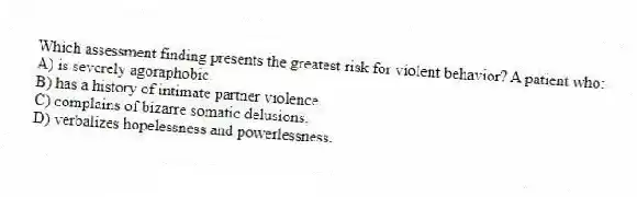 Which assessment finding presents the greatest risk for violent behavior? A patient who:
A) is severely agoraphobic.
B) has a history of intimate partner violence.
C) complains of bizarre somatic delusions.
D) verbalizes hopelessness and powerlessness.
