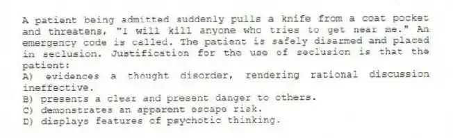 A patient being admitted suddenly pulls a knife from a coat pocket and threatens, "I will kill anyone who tries to get near me." An emergency code is called. The patient is safely disarmed and placed in seclusion. Justification for the use of seclusion is that the patient:
A) evidences a thought disorder, rendering rational discussion ineffective.
B) presents a clear and present danger to others.
C) demonstrates an apparent escape risk.
D) displays features of psychotic thinking.