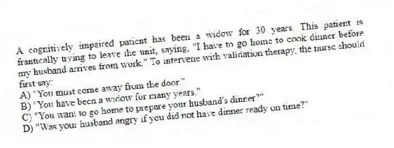 A cognitively impaired patient has been a widow for 30 years. This patient is frantically trying to leave the unit, saying, "I have to go home to cook dinner before my husband arrives from work." To intervene with validation therapy, the nurse should first say:
A) "You must come away from the door."
B) "You have been a widow for many years."
C) "You want to go home to prepare your husband's dinner?"
D) "Was your husband angry if you did not have dinner ready on time?"