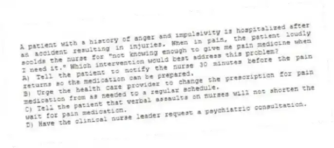 A patient with a history of anger and impulsivity is hospitalized after an accident resulting in injuries. When in pain, the patient loudly scolds the nurse for "not knowing enough to give me pain medicine when I need it." Which intervention would best address this problem?
A) Tell the patient to notify the nurse 30 minutes before the pain returns so the medication can be prepared.
B) Urge the health care provider to change the prescription for pain medication from as needed to a regular schedule.
C) Tell the patient that verbal assaults on nurses will not shorten the wait for pain medication.
D) Have the clinical nurse leader request a psychiatric consultation.