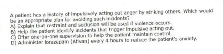 A patient has a history of impulsively acting out anger by striking others. Which would be an appropriate plan for avoiding such incidents?
A) Explain that restraint and seclusion will be used if violence occurs.
B) Help the patient identify incidents that trigger impulsive acting out.
C) Offer one-on-one supervision to help the patient maintain control.
D) Administer lorazepam (Ativan) every 4 hours to reduce the patient's anxiety.