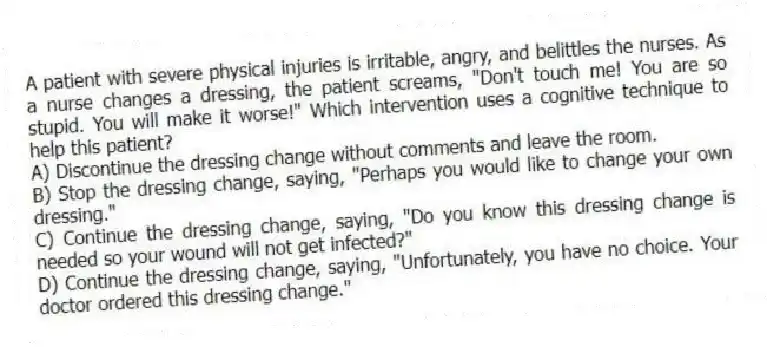 A patient with severe physical injuries is irritable, angry, and belittles the nurses. As a nurse changes a dressing, the patient screams, "Don't touch me! You are so stupid. You will make it worse!" Which intervention uses a cognitive technique to help this patient?
A) Discontinue the dressing change without comments and leave the room.
B) Stop the dressing change, saying, "Perhaps you would like to change your own dressing."
C) Continue the dressing change, saying, "Do you know this dressing change is needed so your wound will not get infected?"
D) Continue the dressing change, saying, "Unfortunately, you have no choice. Your doctor ordered this dressing change."