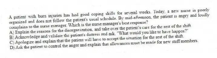 A patient with burn injuries has had good coping skills for several weeks. Today, a new nurse is poorly organized and does not follow the patient's usual schedule. By mid-afternoon, the patient is angry and loudly complains to the nurse manager. Which is the nurse manager's best response?
A) Explain the reasons for the disorganization, and take over the patient's care for the rest of the shift.
B) Acknowledge and validate the patient's distress and ask, "What would you like to have happen?"
C) Apologize and explain that the patient will have to accept the situation for the rest of the shift.
D) Ask the patient to control the anger and explain that allowances must be made for new staff members.