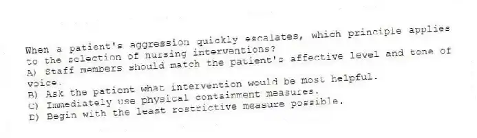 When a patient's aggression quickly escalates, which principle applies to the selection of nursing interventions?
A) Staff members should match the patient's affective level and tone of voice.
B) Ask the patient what intervention would be most helpful.
C) Immediately use physical containment measures.
D) Begin with the least restrictive measure possible.