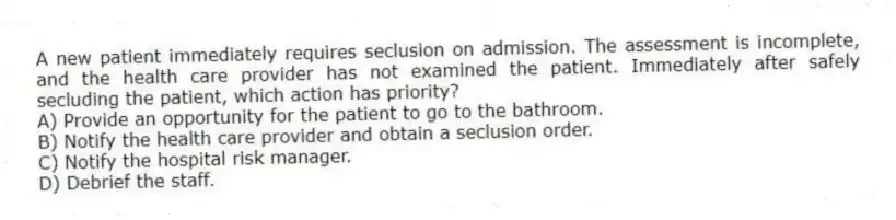 A new patient immediately requires seclusion on admission. The assessment is incomplete, and the health care provider has not examined the patient. Immediately after safely secluding the patient, which action has priority?
A) Provide an opportunity for the patient to go to the bathroom.
B) Notify the health care provider and obtain a seclusion order.
C) Notify the hospital risk manager.
D) Debrief the staff.