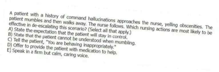 A patient with a history of command hallucinations approaches the nurse, yelling obscenities. The patient mumbles and then walks away. The nurse follows. Which nursing actions are most likely to be effective in de-escalating this scenario? (Select all that apply.)
A) State the expectation that the patient will stay in control.
B) State that the patient cannot be understood when mumbling.
C) Tell the patient, "You are behaving inappropriately."
D) Offer to provide the patient with medication to help.
E) Speak in a firm but calm, caring voice.