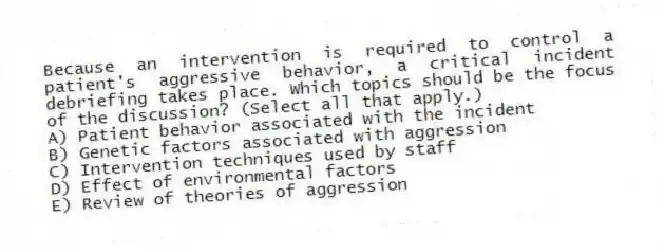 Because an intervention is required to control a patient's aggressive behavior, a critical incident debriefing takes place. Which topics should be the focus of the discussion? (Select all that apply.)
A) Patient behavior associated with the incident
B) Genetic factors associated with aggression
C) Intervention techniques used by staff
D) Effect of environmental factors
E) Review of theories of aggression