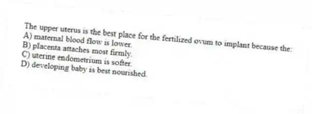 The upper uterus is the best place for the fertilized ovum to implant because the:
A) maternal blood flow is lower.
B) placenta attaches most firmly.
C) uterine endometrium is softer.
D) developing baby is best nourished.
