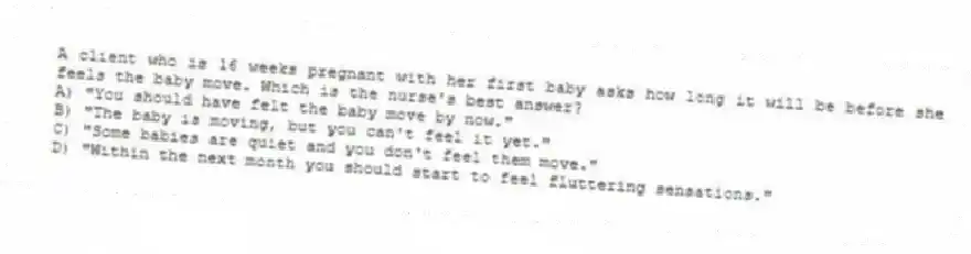 A client who is 16 weeks pregnant with her first baby asks how long it will be before she feels the baby move. Which is the nurse's best answer?
A) "You should have felt the baby move by now."
B) "The baby is moving, but you can't feel it yet."
C) "Some babies are quiet and you don't feel them move."
D) "Within the next month you should start to feel fluttering sensations."
