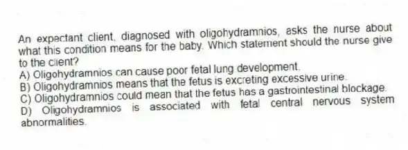 An expectant client, diagnosed with oligohydramnios, asks the nurse about what this condition means for the baby. Which statement should the nurse give to the client?
A) Oligohydramnios can cause poor fetal lung development.
B) Oligohydramnios means that the fetus is excreting excessive urine.
C) Oligohydramnios could mean that the fetus has a gastrointestinal blockage.
D) Oligohydramnios is associated with fetal central nervous system abnormalities.