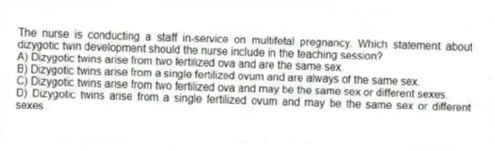 The nurse is conducting a staff in-service on multifetal pregnancy. Which statement about dizygotic twin development should the nurse include in the teaching session?
A) Dizygotic twins arise from two fertilized ova and are the same sex.
B) Dizygotic twins arise from a single fertilized ovum and are always of the same sex.
C) Dizygotic twins arise from two fertilized ova and may be the same sex or different sexes.
D) Dizygotic twins arise from a single fertilized ovum and may be the same sex or different sexes.